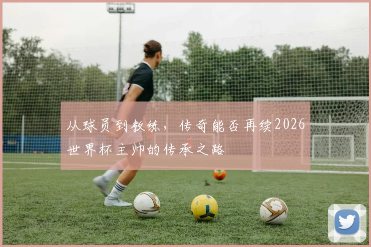 从球员到教练,传奇能否再续2026世界杯主帅的传承之路