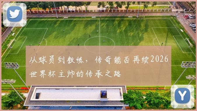 从球员到教练，传奇能否再续2026世界杯主帅的传承之路