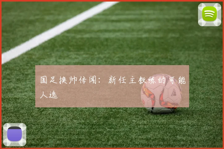 国足换帅传闻:新任主教练的可能人选