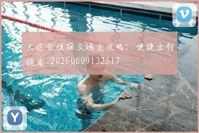 大运会住宿交通全攻略:便捷出行指南_20260609132517